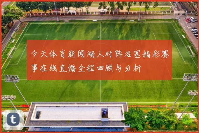 今天体育新闻湖人对阵活塞精彩赛事在线直播全程回顾与分析