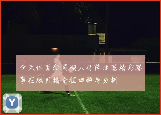 今天体育新闻湖人对阵活塞精彩赛事在线直播全程回顾与分析
