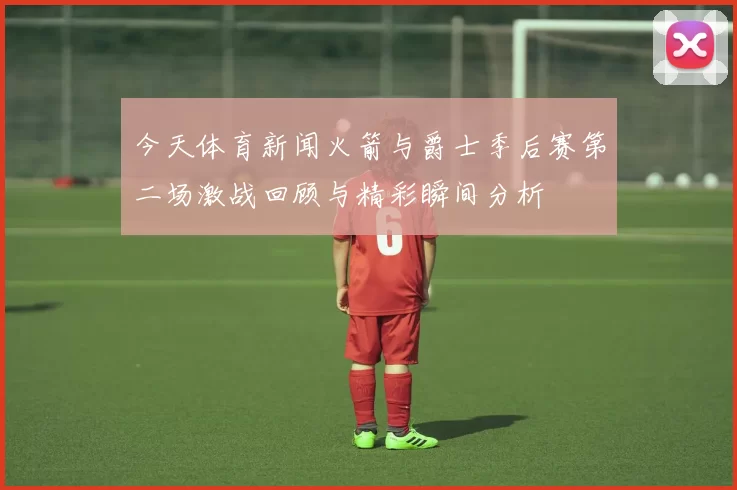 今天体育新闻火箭与爵士季后赛第二场激战回顾与精彩瞬间分析