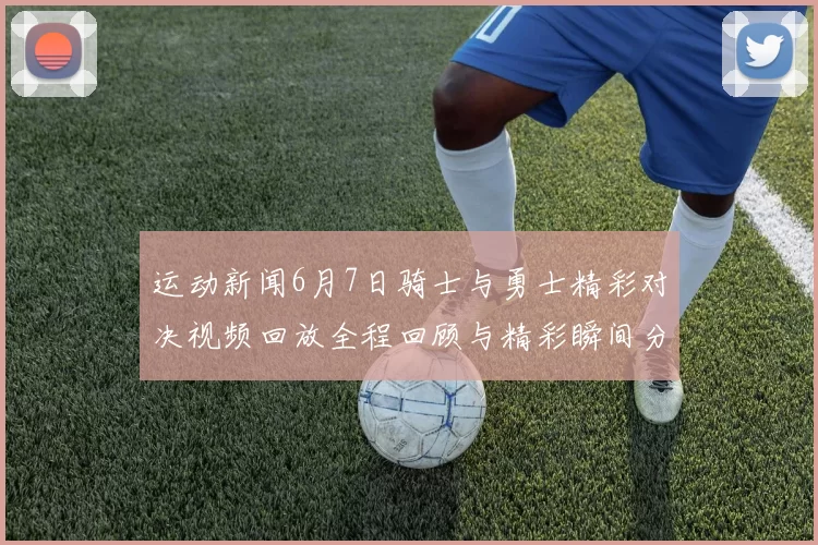 运动新闻6月7日骑士与勇士精彩对决视频回放全程回顾与精彩瞬间分析