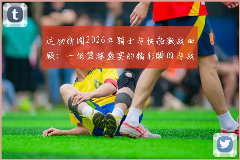 运动新闻2026年骑士与快船激战回顾：一场篮球盛宴的精彩瞬间与战术较量