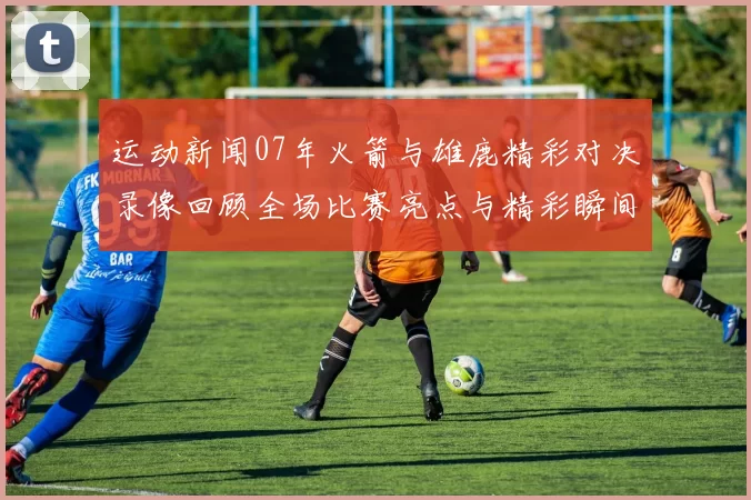 运动新闻07年火箭与雄鹿精彩对决录像回顾全场比赛亮点与精彩瞬间分析