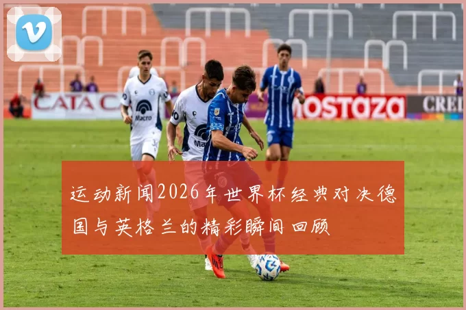 运动新闻2026年世界杯经典对决德国与英格兰的精彩瞬间回顾