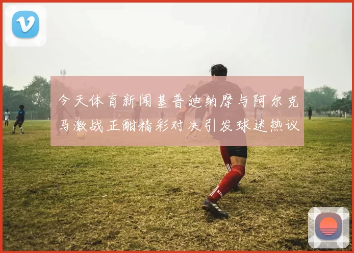 今天体育新闻基普迪纳摩与阿尔克马激战正酣精彩对决引发球迷热议